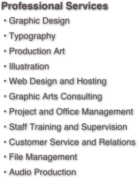 Professional Services • Graphic Design • Typography • Production Art • Illustration • Web Design and Hosting • Graphic Arts Consulting • Project and Office Management • Staff Training and Supervision • Customer Service and Relations • File Management
 • Audio Production